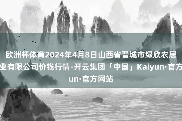 欧洲杯体育2024年4月8日山西省晋城市绿欣农居品商业有限公司价钱行情-开云集团「中国」Kaiyun·官方网站