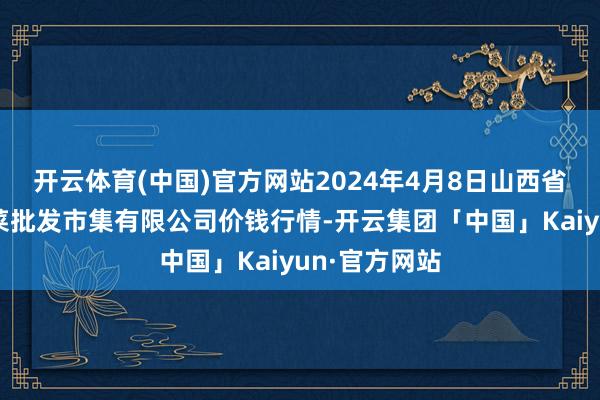 开云体育(中国)官方网站2024年4月8日山西省朔州大运果菜批发市集有限公司价钱行情-开云集团「中国」Kaiyun·官方网站