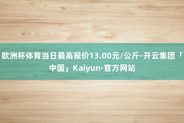 欧洲杯体育当日最高报价13.00元/公斤-开云集团「中国」Kaiyun·官方网站