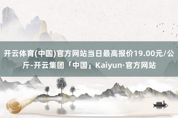 开云体育(中国)官方网站当日最高报价19.00元/公斤-开云集团「中国」Kaiyun·官方网站