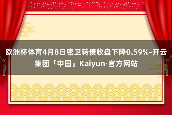 欧洲杯体育4月8日密卫转债收盘下降0.59%-开云集团「中国」Kaiyun·官方网站