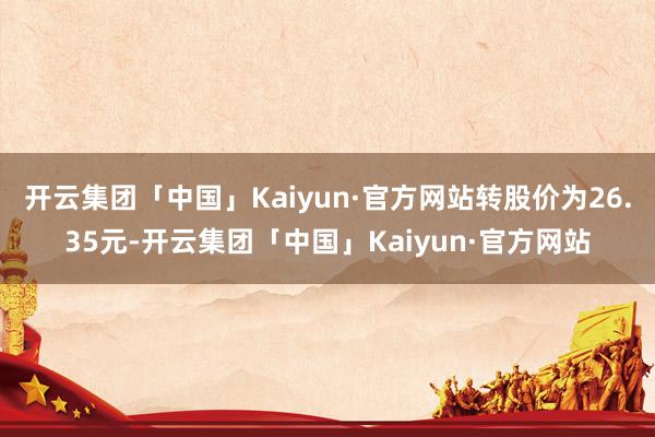 开云集团「中国」Kaiyun·官方网站转股价为26.35元-开云集团「中国」Kaiyun·官方网站