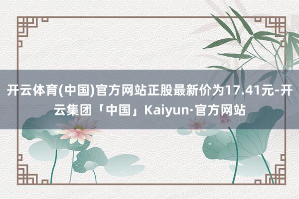 开云体育(中国)官方网站正股最新价为17.41元-开云集团「中国」Kaiyun·官方网站