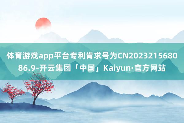 体育游戏app平台专利肯求号为CN202321568086.9-开云集团「中国」Kaiyun·官方网站