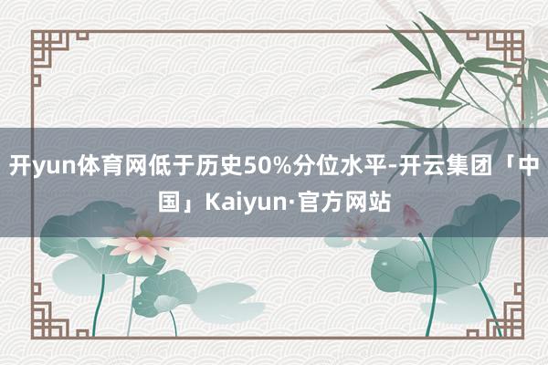 开yun体育网低于历史50%分位水平-开云集团「中国」Kaiyun·官方网站