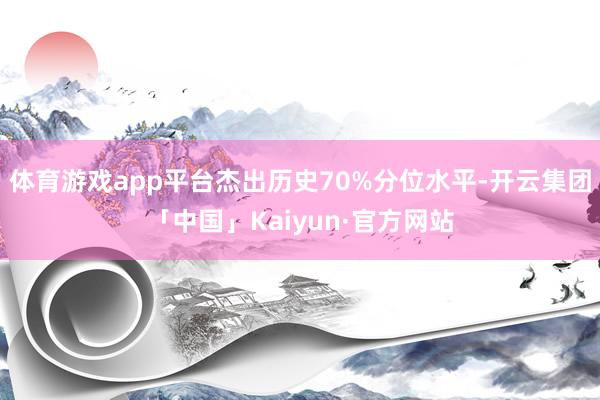 体育游戏app平台杰出历史70%分位水平-开云集团「中国」Kaiyun·官方网站