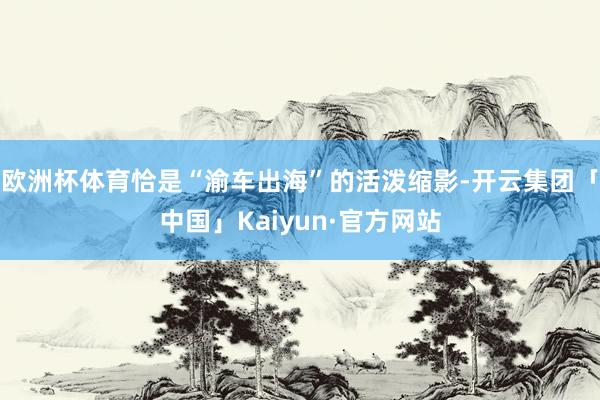 欧洲杯体育恰是“渝车出海”的活泼缩影-开云集团「中国」Kaiyun·官方网站