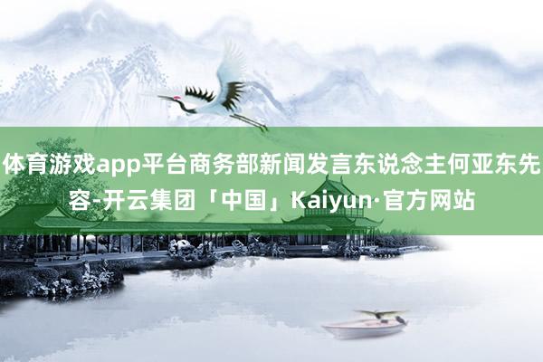 体育游戏app平台商务部新闻发言东说念主何亚东先容-开云集团「中国」Kaiyun·官方网站