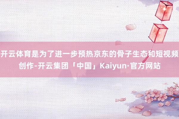 开云体育是为了进一步预热京东的骨子生态和短视频创作-开云集团「中国」Kaiyun·官方网站