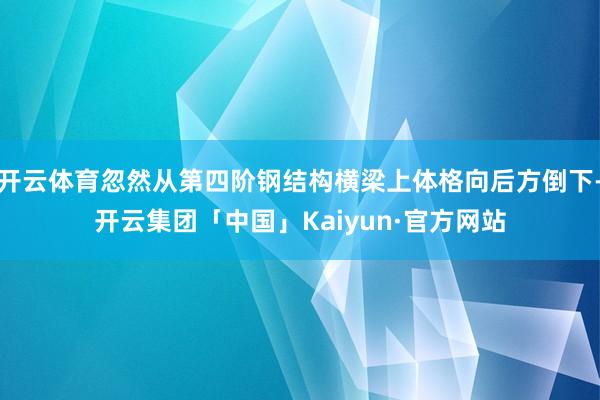 开云体育忽然从第四阶钢结构横梁上体格向后方倒下-开云集团「中国」Kaiyun·官方网站