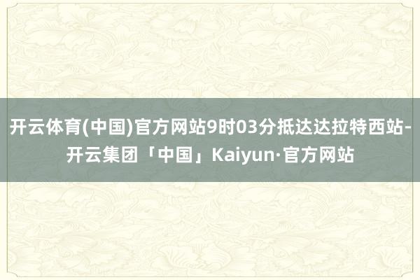 开云体育(中国)官方网站9时03分抵达达拉特西站-开云集团「中国」Kaiyun·官方网站