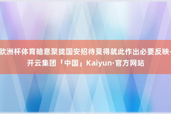 欧洲杯体育暗意聚拢国安招待莫得就此作出必要反映-开云集团「中国」Kaiyun·官方网站