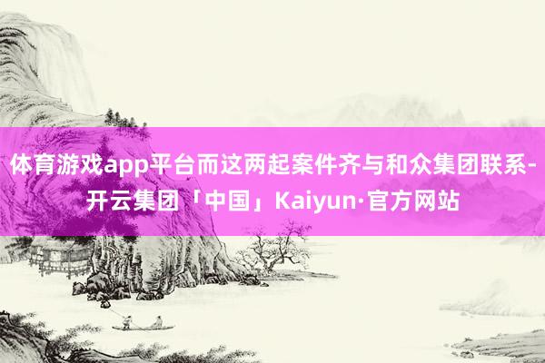 体育游戏app平台而这两起案件齐与和众集团联系-开云集团「中国」Kaiyun·官方网站