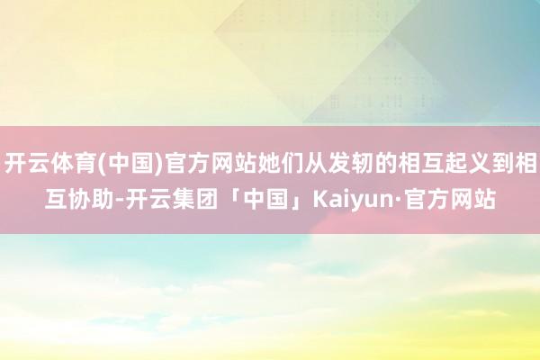 开云体育(中国)官方网站她们从发轫的相互起义到相互协助-开云集团「中国」Kaiyun·官方网站