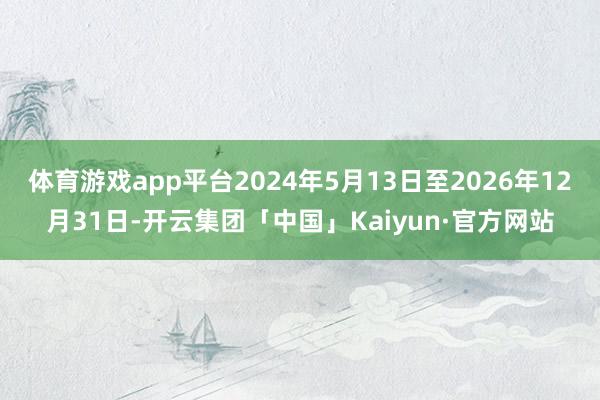 体育游戏app平台2024年5月13日至2026年12月31日-开云集团「中国」Kaiyun·官方网站