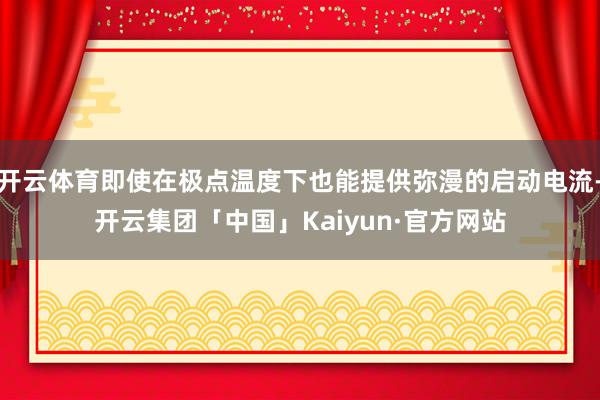 开云体育即使在极点温度下也能提供弥漫的启动电流-开云集团「中国」Kaiyun·官方网站