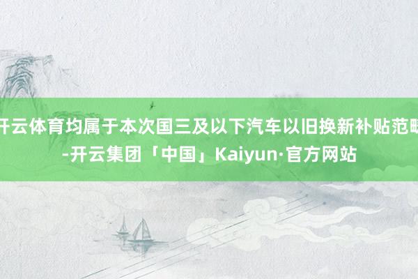 开云体育均属于本次国三及以下汽车以旧换新补贴范畴-开云集团「中国」Kaiyun·官方网站