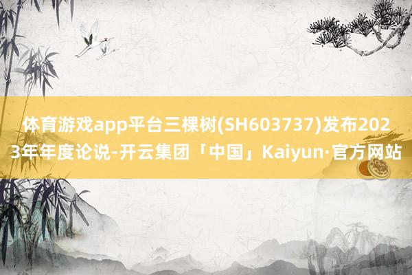 体育游戏app平台三棵树(SH603737)发布2023年年度论说-开云集团「中国」Kaiyun·官方网站