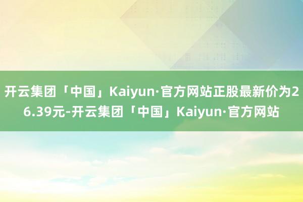 开云集团「中国」Kaiyun·官方网站正股最新价为26.39元-开云集团「中国」Kaiyun·官方网站