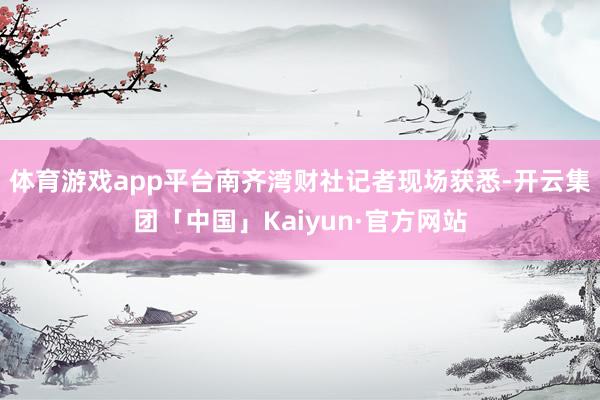 体育游戏app平台南齐湾财社记者现场获悉-开云集团「中国」Kaiyun·官方网站