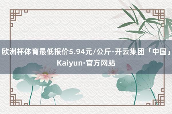 欧洲杯体育最低报价5.94元/公斤-开云集团「中国」Kaiyun·官方网站