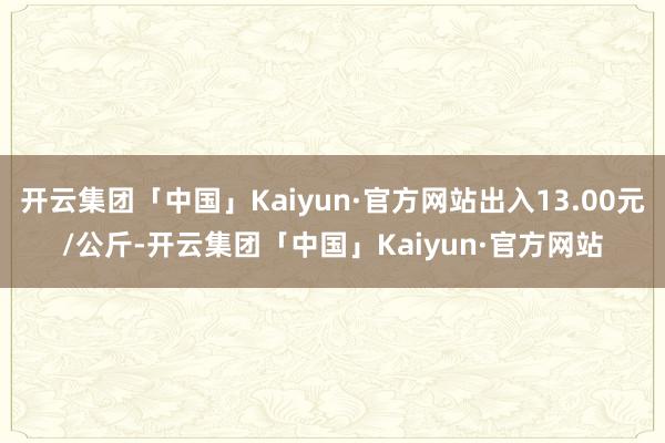 开云集团「中国」Kaiyun·官方网站出入13.00元/公斤-开云集团「中国」Kaiyun·官方网站