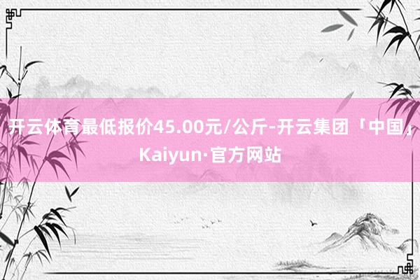 开云体育最低报价45.00元/公斤-开云集团「中国」Kaiyun·官方网站