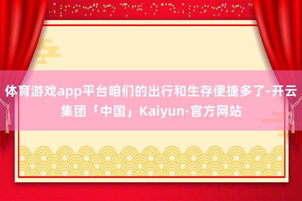 体育游戏app平台咱们的出行和生存便捷多了-开云集团「中国」Kaiyun·官方网站