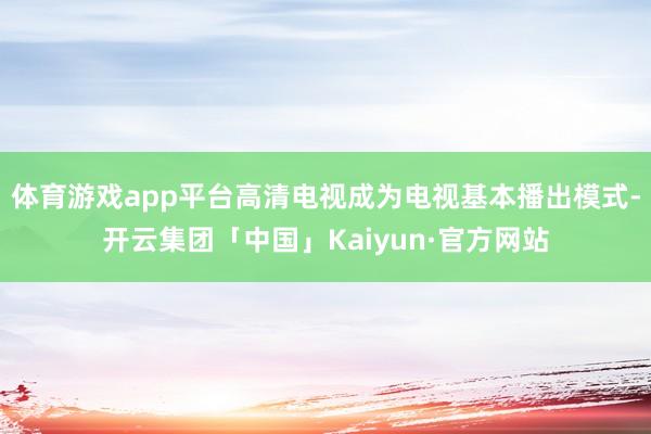 体育游戏app平台高清电视成为电视基本播出模式-开云集团「中国」Kaiyun·官方网站