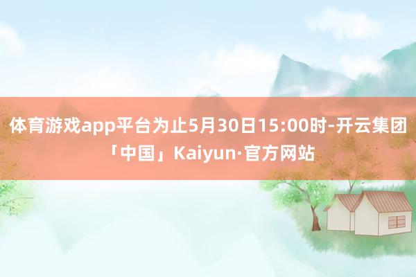 体育游戏app平台为止5月30日15:00时-开云集团「中国」Kaiyun·官方网站