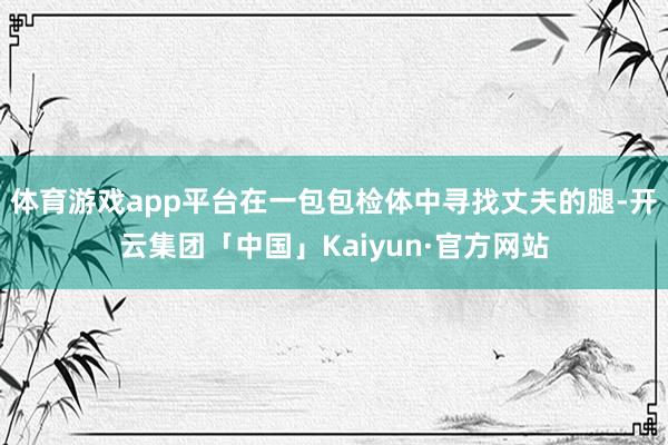 体育游戏app平台在一包包检体中寻找丈夫的腿-开云集团「中国」Kaiyun·官方网站