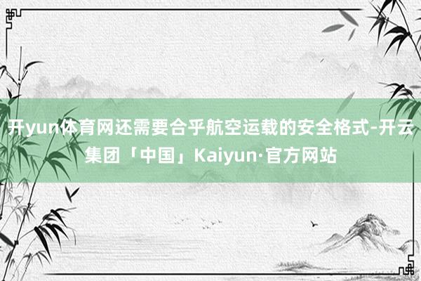 开yun体育网还需要合乎航空运载的安全格式-开云集团「中国」Kaiyun·官方网站