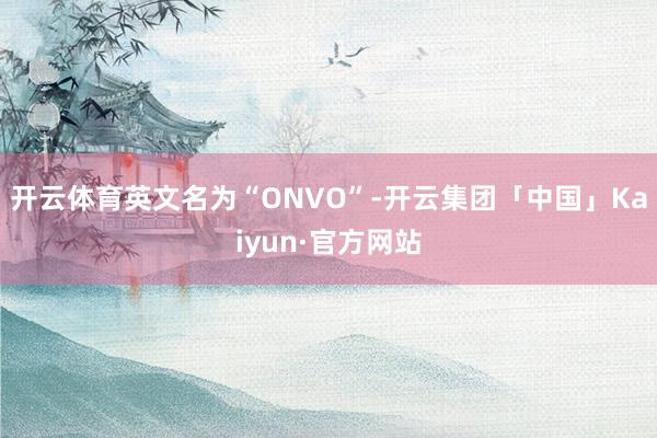 开云体育英文名为“ONVO”-开云集团「中国」Kaiyun·官方网站