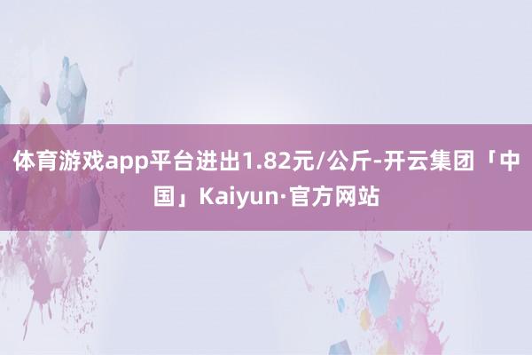 体育游戏app平台进出1.82元/公斤-开云集团「中国」Kaiyun·官方网站