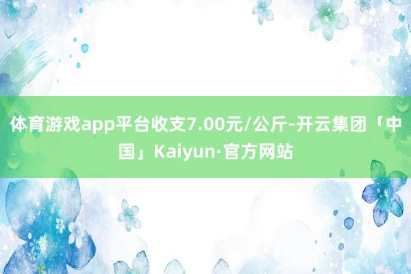 体育游戏app平台收支7.00元/公斤-开云集团「中国」Kaiyun·官方网站