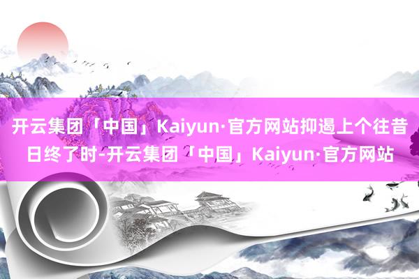 开云集团「中国」Kaiyun·官方网站抑遏上个往昔日终了时-开云集团「中国」Kaiyun·官方网站