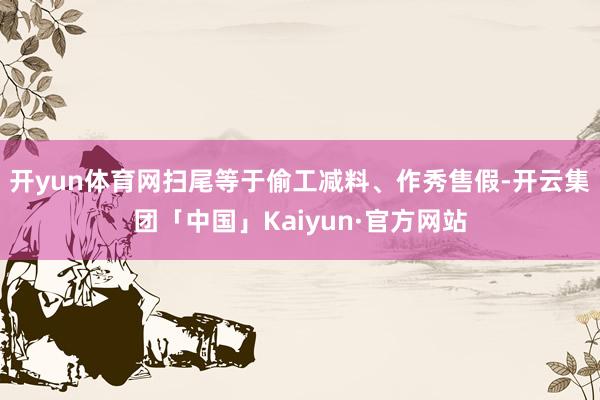 开yun体育网扫尾等于偷工减料、作秀售假-开云集团「中国」Kaiyun·官方网站