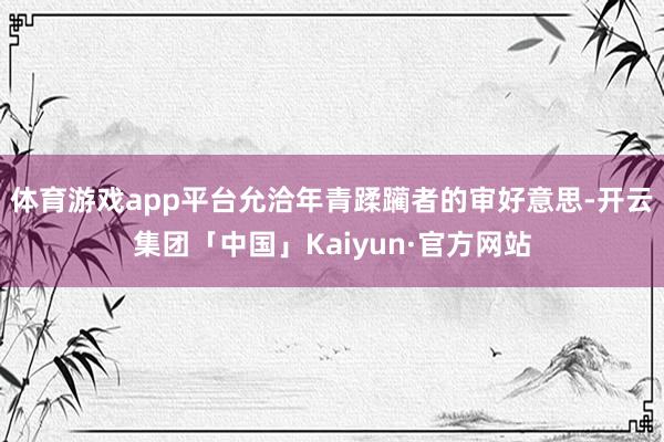 体育游戏app平台允洽年青蹂躏者的审好意思-开云集团「中国」Kaiyun·官方网站