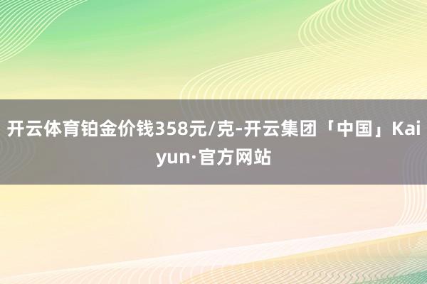 开云体育铂金价钱358元/克-开云集团「中国」Kaiyun·官方网站