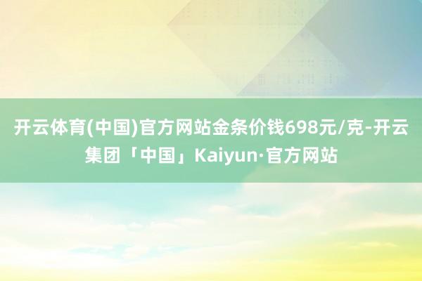 开云体育(中国)官方网站金条价钱698元/克-开云集团「中国」Kaiyun·官方网站