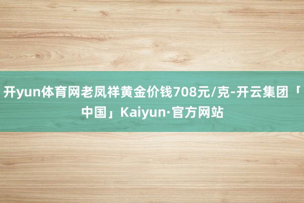 开yun体育网老凤祥黄金价钱708元/克-开云集团「中国」Kaiyun·官方网站