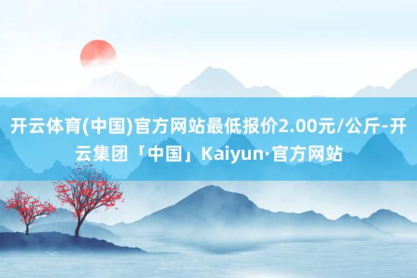 开云体育(中国)官方网站最低报价2.00元/公斤-开云集团「中国」Kaiyun·官方网站