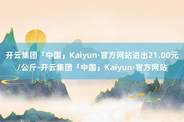 开云集团「中国」Kaiyun·官方网站进出21.00元/公斤-开云集团「中国」Kaiyun·官方网站