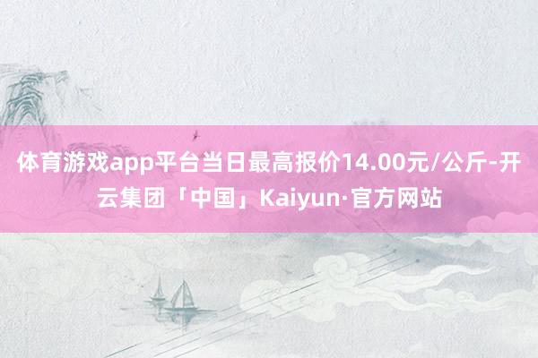 体育游戏app平台当日最高报价14.00元/公斤-开云集团「中国」Kaiyun·官方网站