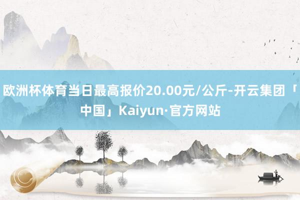 欧洲杯体育当日最高报价20.00元/公斤-开云集团「中国」Kaiyun·官方网站