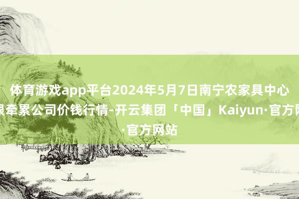 体育游戏app平台2024年5月7日南宁农家具中心有限牵累公司价钱行情-开云集团「中国」Kaiyun·官方网站