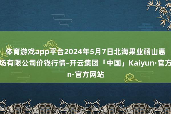 体育游戏app平台2024年5月7日北海果业砀山惠丰商场有限公司价钱行情-开云集团「中国」Kaiyun·官方网站