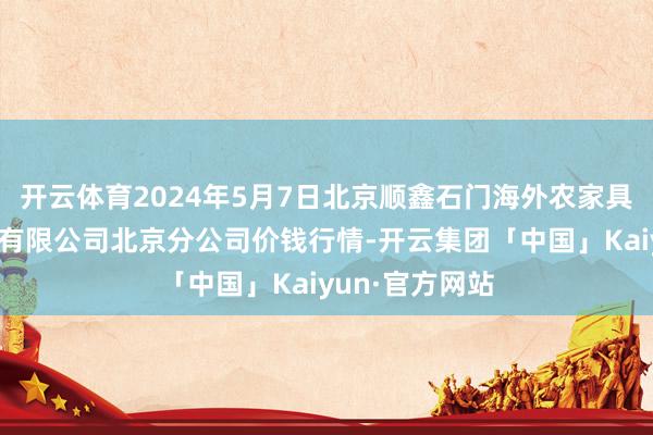 开云体育2024年5月7日北京顺鑫石门海外农家具批发商场集团有限公司北京分公司价钱行情-开云集团「中国」Kaiyun·官方网站