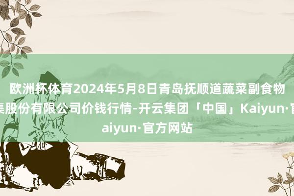 欧洲杯体育2024年5月8日青岛抚顺道蔬菜副食物批发市集股份有限公司价钱行情-开云集团「中国」Kaiyun·官方网站