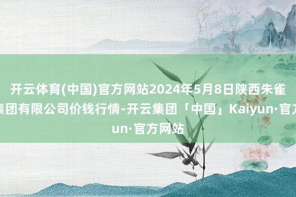 开云体育(中国)官方网站2024年5月8日陕西朱雀实业集团有限公司价钱行情-开云集团「中国」Kaiyun·官方网站